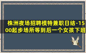 株洲夜场招聘模特兼职日结-1500起步场所等到后一个女孩下班